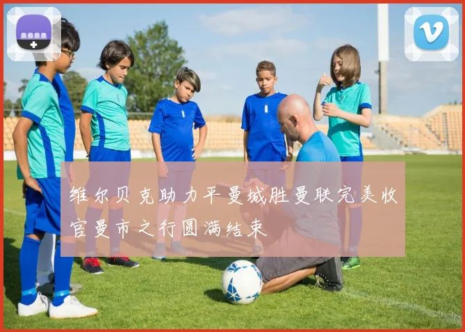 维尔贝克助力平曼城胜曼联完美收官曼市之行圆满结束