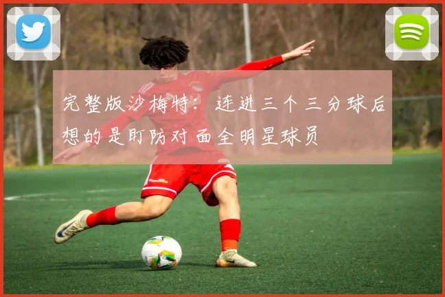 完整版沙梅特：连进三个三分球后想的是盯防对面全明星球员