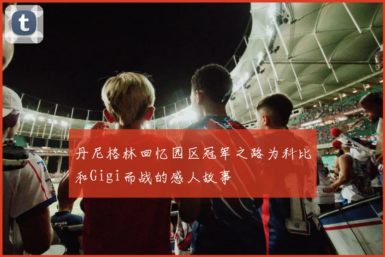 丹尼格林回忆园区冠军之路为科比和Gigi而战的感人故事