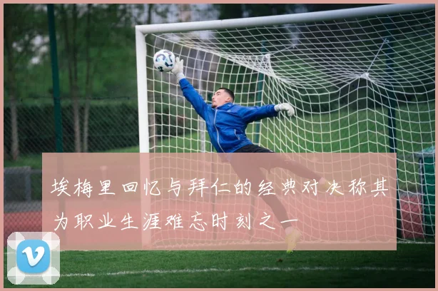 埃梅里回忆与拜仁的经典对决称其为职业生涯难忘时刻之一
