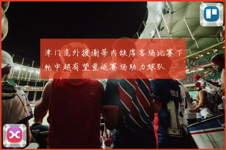 津门虎外援谢蒂内缺席客场比赛下轮中超有望重返赛场助力球队
