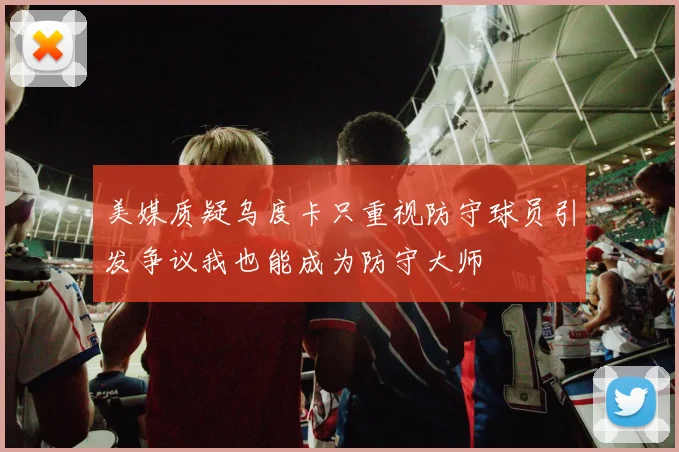 美媒质疑乌度卡只重视防守球员引发争议我也能成为防守大师