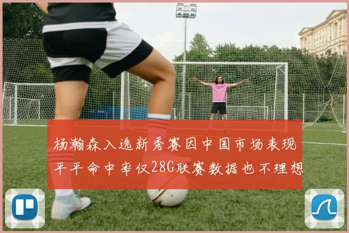 杨瀚森入选新秀赛因中国市场表现平平命中率仅28G联赛数据也不理想