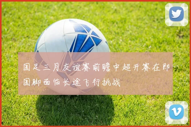 国足三月友谊赛前瞻中超开赛在即国脚面临长途飞行挑战