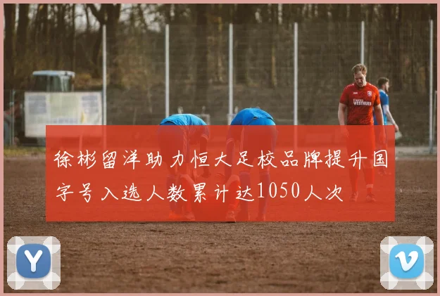 徐彬留洋助力恒大足校品牌提升国字号入选人数累计达1050人次