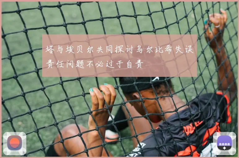 塔与埃贝尔共同探讨乌尔比希失误责任问题不必过于自责