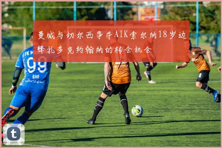 曼城与切尔西争夺AIK索尔纳18岁边锋扎多克约翰纳的转会机会