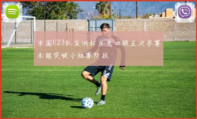 中国U23队亚洲杯历史回顾五次参赛未能突破小组赛阶段