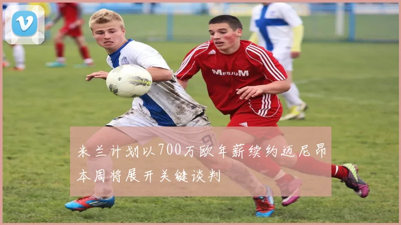 米兰计划以700万欧年薪续约迈尼昂本周将展开关键谈判