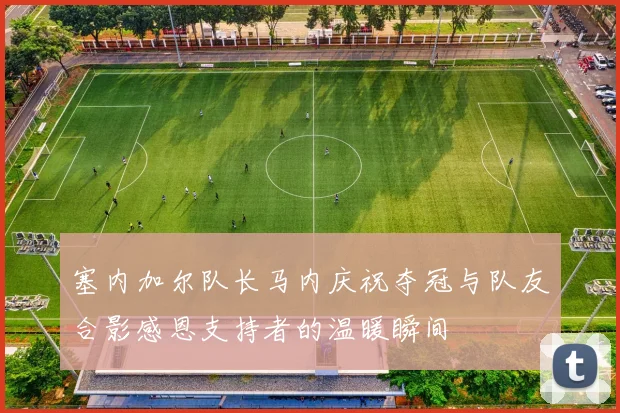 塞内加尔队长马内庆祝夺冠与队友合影感恩支持者的温暖瞬间